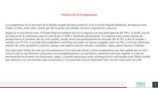 TREYresearch
Análisis de la Competencia
La competencia en el mercado de la bebida insigne del país comenzó. Con la recién llegada Starbucks, las marcas Juan
Valdez y Oma, entre otras, tienen que dar la pelea con calidad, servicio, experiencia y precios.
Según la revista dinero.com, el Grupo Nutresa también está en el negocio con una participación del 30%. Colcafé, una de
las marcas de la multilatina, provee café desde el 2008 a Starbucks globalmente. La empresa tiene cuatro plantas de
producción en Colombia: dos de café soluble, donde tienen una participación de mercado del 41,4% y dos de tostado y
molido, con 57,3%, A un lado del cuadrilátero está Oma con todas sus mesas ocupadas, pero sin fila, y con una oferta que
además de cafés, pastelería y postres, incluye una amplia carta de entradas, ensaladas, sopas, platos fuertes y bebidas.
Pero para juan Valdez ha sido un reto mantenerse en el mercado frente a otros competidores que han optado por no solo
ofrecer café en sus distintas variaciones con acompañamientos en repostería y pastelería sino por ampliar su carta de
presentación en el menú con desayunos, sopas, y comida ligera para cenar; estrategia en la cual tiendas juan Valdez tendrá
que analizar si es conveniente estas inclusiones o si su mercado será el tradicional solo con sus variaciones en café.
8
 