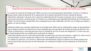 TREYresearch
Imagen de pantalla completa con
leyenda lorem ipsum dolor sit amet
9
Propuestas de marketing para posicionar la buena voluntad de la compañía a las tiendas juan Valdez
Los puntos de ventas de las tiendas juan Valdés son claves en el posicionamiento del producto, la marca y la empresa;
porque desde el plan de desarrollo de la organización de la empresa debe partir la buena voluntad de quienes
administran cada punto o de quien esté a cargo de la administración de los puntos en general, esto se consigue con la
motivación emocional y profesional que se le brinde a los colaboradores que dependen laboralmente de las tiendas juan
Valdez. Por ello la buena voluntad debe estar consagrada de que cada colaborador este bien con el trabajo que imparte y
aporta a su sitio de trabajo.
Podríamos hablar que se pueden implementar en las tiendas juan Valdez que los colaboradores tengan la oportunidad de
que la empresa escuche sus opiniones de ¿Cómo empleado que crees que aparte de la labor que haces de atención a los
cliente se puede hacer o crear algo para que exista la voluntad de servicio no como una obligación? ¿Y cómo crees que
el cliente pueda percibir esos cambios para su decisión de compra?
Ahora bien sabemos que los el mercado está dividido en adolescentes, jóvenes universitarios y adultos los cuales son los
más interesados en que las tiendas juan Valdez les de valor agregado más que la compra de un café.
Los adultos les gusta leer, a los jóvenes y adolescentes entretenimiento, porque no pensar en las tiendas puedan tener
una sección de estas dos para que sea más interesante y la voluntad de comprar sea más imponente en la decisión de
compra.
 
