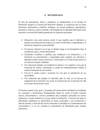 16
8. METODOLOGÍA
El área de matemáticas, física y estadística se fundamentará en la Escuela de
Desarrollo Integral La Escuela del Desarrollo Integral, se caracteriza por un clima
humanista, democrático, científico, dialógico, de actitud productiva, participativa,
alternativa, reflexiva, critica, tolerante y de búsqueda de la identidad individual, local,
nacional y universal del hombre guiada por los siguientes principios:
• Educación vista como proceso social, lo que significa que el individuo se
apropie una educación que tenga en su centro al individuo, su aprendizaje y el
desarrollo integral de su personalidad.
• Un proceso educativo en el que el alumno tenga el rol protagónico bajo la
orientación, guía y control del profesor.
• Contenidos científicos y globales que conduzcan a la instrucción y a la
formación en conocimientos y capacidades para competir con eficiencia y
dignidad y poder actuar consciente y críticamente en la toma de decisiones en
un contexto siempre cambiante.
• Una educación dirigida a la unidad de lo afectivo y lo cognitivo, en la que la
formación de valores, sentimientos y modos de comportamientos reflejen el
carácter humanista de este modelo.
• Una de la cultura social y encuentre las vías para la satisfacción de sus
necesidades.
• Una educación que prepare al individuo para la vida, en un proceso de
integración de lo personal y lo social, de construcción de su proyecto de vida
en el marco del proyecto social.
El docente actuará como guía y orientador del conocimiento brindando al estudiante
los conceptos y herramientas fundamentales desde los cuales él podrá construir
nuevos conocimientos y resolver problemas más complejos utilizando las nuevas
tendencias y ayudas educativas con que cuente la institución. El proceso de apoyo a
dificultades académicas se desarrollará en forma continuada y con evaluaciones a
final de período y final del año lectivo buscando la facilidad en el afianzamiento del
conocimiento y a la vez evitando la acumulación de dificultades para tiempos
posteriores.
 