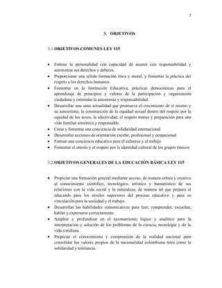 7
3. OBJETIVOS
3.1.OBJETIVOS COMUNES LEY 115
• Formar la personalidad con capacidad de asumir con responsabilidad y
autonomía sus derechos y deberes.
• Proporcionar una sólida formación ética y moral, y fomentar la práctica del
respeto a los derechos humanos.
• Fomentar en la Institución Educativa, prácticas democráticas para el
aprendizaje de principios y valores de la participación y organización
ciudadana y estimular la autonomía y responsabilidad.
• Desarrollar una sana sexualidad que promueva el crecimiento de sí mismo y
su autoestima, la construcción de la equidad sexual dentro del respeto por la
equidad de los sexos, la afectividad, el respeto mutuo y preparación para una
vida familiar armónica y responsable.
• Crear y fomentar una conciencia de solidaridad internacional
• Desarrollar acciones de orientación escolar, profesional y ocupacional
• Formar una conciencia educativa para el esfuerzo y el trabajo
• Fomentar el interés y el respeto por la identidad cultural de los grupos étnicos
3.2.OBJETIVOS GENERALES DE LA EDUCACIÓN BÁSICA LEY 115
• Propiciar una formación general mediante acceso, de manera crítica y creativa
al conocimiento científico, tecnológico, artístico y humanístico de sus
relaciones con la vida social y la naturaleza, de manera tal que prepara al
educando para los niveles superiores del proceso educativo y para su
vinculación para la sociedad y el trabajo.
• Desarrollar las habilidades comunicativas para leer, comprender, escuchar,
hablar y expresarse correctamente.
• Ampliar y profundizar en el razonamiento lógico y analítico para la
interpretación y solución de los problemas de la ciencia, tecnología y de la
vida cotidiana.
• Propiciar el conocimiento y comprensión de la realidad nacional para
consolidar los valores propios de la nacionalidad colombiana tales como la
solidaridad y tolerancia.
 