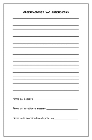OBSERVACIONES Y/O SUGERENCIAS
____________________________________________
____________________________________________
____________________________________________
____________________________________________
____________________________________________
____________________________________________
____________________________________________
____________________________________________
____________________________________________
____________________________________________
____________________________________________
____________________________________________
____________________________________________
____________________________________________
____________________________________________
____________________________________________
____________________________________________
____________________________________________
____________________________________________
____________________________________________
____________________________________________
Firma del docente _____________________________
Firma del estudiante maestro _____________________
Firma de la coordinadora de práctica ________________
 