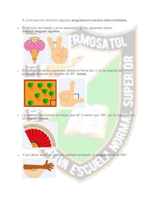 A continuación veremos algunos ángulos en nuestra vida cotidiana.
 En el cono del helado y en la separación de los siguientes dedos
tenemos ángulos agudos.
 En la posición de los siguientes dedos en forma de L y en la esquina del corcho
podemos observar los ángulos de 90°, rectos.
 La apertura del abanico es mayor que 90° y menor que 180°, por lo cual tenemos
un ángulo obtuso.
 Y por último tenemos un brazo estirado formando un ángulo llano de 180°.
 