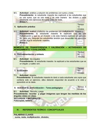 4.1. Actividad: análisis y solución de problemas con suma y resta.
Procedimiento: la estudiante maestra les explicará a los estudiantes que
es una suma, que es una resta y de esta manera les dictara a cada
estudiante dos ejercicios de suma y dos de resta.
Anexo 1.
5. Aplicación práctica
Tiempo
10
minutos
5.1. Actividad: análisis y solución de problemas con multiplicación, división y .
Procedimiento: la estudiante maestra le explicará que es una
multiplicación y que es un división y de esta manera explicará un ejercicio
de cada uno, después los estudiantes tendrán que desarrollar los ejercicios
que les diga la estudiante maestra.
Anexo 2.
MOMENTO DE TRANSFERENCIA Y VALORACIÓN – ACTIVIDADES DE
AFIANZAMIENTO Y EVALUACIÓN.
6. Retroalimentación y síntesis
Tiempo
30
minutos
6.1. Actividad: los ángulos
Procedimiento: la estudiante maestra le explicará a los estudiantes que es
un ángulo y cuales son.
7. Evaluación
Tiempo
10
minutos
7.1. Actividad: ángulos
Procedimiento: la estudiante maestra le dará a cada estudiante una copia que
contiene solo un ejercicio, ellos deberán responder de acuerdo a lo visto y
aprendido en la clase.
8. Actividad de profundización – Tarea pedagógica
Tiempo 5
minutos
8.1. Actividad:. Recorta y pega
Procedimiento: recortar y pegar imágenes que tengan las medidas de los
ángulos vistos en clase.
RECURSOS Y MATERIALES:
Fotocopias, tablero.
IV. REFERENTES TEÓRICO - CONCEPTUALES
PALABRAS CLAVES
. suma, resta, multiplicación, división,
 