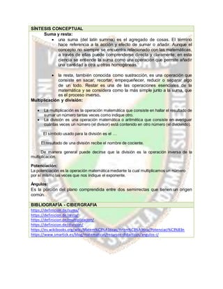 SÍNTESIS CONCEPTUAL
Suma y resta:
 una suma (del latín summa) es el agregado de cosas. El término
hace referencia a la acción y efecto de sumar o añadir. Aunque el
concepto no siempre se encuentra relacionado con las matemáticas,
a través de ellas puede comprenderse directa y claramente; en esta
ciencia se entiende la suma como una operación que permite añadir
una cantidad a otra u otras homogéneas.
 la resta, también conocida como sustracción, es una operación que
consiste en sacar, recortar, empequeñecer, reducir o separar algo
de un todo. Restar es una de las operaciones esenciales de la
matemática y se considera como la más simple junto a la suma, que
es el proceso inverso.
Multiplicación y división:
 La multiplicación es la operación matemática que consiste en hallar el resultado de
sumar un número tantas veces como indique otro.
 La división es una operación matemática o aritmética que consiste en averiguar
cuántas veces un número (el divisor) está contenido en otro número (el dividendo).
El símbolo usado para la división es el …
El resultado de una división recibe el nombre de cociente.
De manera general puede decirse que la división es la operación inversa de la
multiplicación.
Potenciación:
La potenciación es la operación matemática mediante la cual multiplicamos un número
por sí mismo las veces que nos indique el exponente.
Ángulos:
Es la porción del plano comprendida entre dos semirrectas que tienen un origen
común.
BIBLIOGRAFÍA - CIBERGRAFIA
https://definicion.de/suma/
https://definicion.de/resta/
https://definicion.de/multiplicacion/
https://definicion.de/division/
https://es.wikibooks.org/wiki/Matem%C3%A1ticas/Aritm%C3%A9tica/Potenciaci%C3%B3n
https://www.smartick.es/blog/matematicas/recursos-didacticos/angulos-i/
 