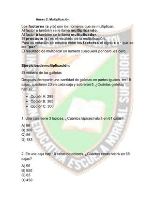 Anexo 2. Multiplicación:
Los factores (a y b) son los números que se multiplican.
Al factor a también se le llama multiplicando.
Al factor b también se le llama multiplicador.
El producto (c) es el resultado de la multiplicación.
Para su notación se emplea entre los factores el signo x o · que se
lee "por".
El resultado de multiplicar un número cualquiera por cero, es cero.
Ejerciciosde multiplicación:
El misterio de las galletas
Después de repartir una cantidad de galletas en partes iguales, en 15
cajas, quedaron 20 en cada caja y sobraron 5. ¿Cuántas galletas
había?
 OpciónA: 295
 OpciónB: 305
 OpciónC: 300
1. Una caja tiene 3 lápices.¿Cuántos lápices habrá en 61 cajas?
A) 66
B) 300
C) 56
D) 183
2. En una caja hay 10 ceras de colores.¿Cuántas ceras habrá en 55
cajas?
A) 55
B) 550
C) 65
D) 450
 
