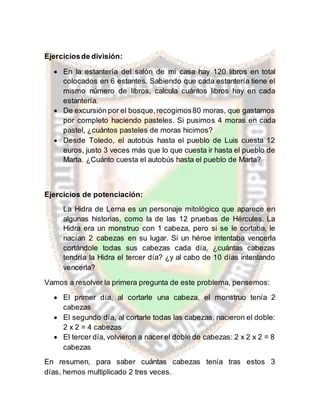 Ejerciciosde división:
 En la estantería del salón de mi casa hay 120 libros en total
colocados en 6 estantes. Sabiendo que cada estantería tiene el
mismo número de libros, calcula cuántos libros hay en cada
estantería.
 De excursión por el bosque,recogimos80 moras, que gastamos
por completo haciendo pasteles. Si pusimos 4 moras en cada
pastel, ¿cuántos pasteles de moras hicimos?
 Desde Toledo, el autobús hasta el pueblo de Luis cuesta 12
euros, justo 3 veces más que lo que cuesta ir hasta el pueblo de
Marta. ¿Cuánto cuesta el autobús hasta el pueblo de Marta?
Ejercicios de potenciación:
La Hidra de Lerna es un personaje mitológico que aparece en
algunas historias, como la de las 12 pruebas de Hércules. La
Hidra era un monstruo con 1 cabeza, pero si se le cortaba, le
nacían 2 cabezas en su lugar. Si un héroe intentaba vencerla
cortándole todas sus cabezas cada día, ¿cuántas cabezas
tendría la Hidra el tercer día? ¿y al cabo de 10 días intentando
vencerla?
Vamos a resolver la primera pregunta de este problema, pensemos:
 El primer día, al cortarle una cabeza, el monstruo tenía 2
cabezas
 El segundo día, al cortarle todas las cabezas, nacieron el doble:
2 x 2 = 4 cabezas
 El tercer día, volvieron a nacer el doble de cabezas: 2 x 2 x 2 = 8
cabezas
En resumen, para saber cuántas cabezas tenía tras estos 3
días, hemos multiplicado 2 tres veces.
 