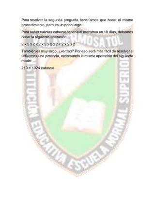 Para resolver la segunda pregunta, tendríamos que hacer el mismo
procedimiento, pero es un poco largo.
Para saber cuántas cabezas tendría el monstruo en 10 días, debemos
hacer la siguiente operación:
2 x 2 x 2 x 2 x 2 x 2 x 2 x 2 x 2 x 2
También es muy largo, ¿verdad? Por eso será más fácil de resolver si
utilizamos una potencia, expresando la misma operación del siguiente
modo:
210 = 1024 cabezas
 