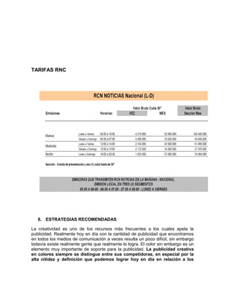 TARIFAS RNC




   6. ESTRATEGIAS RECOMENDADAS

La creatividad es uno de los recursos más frecuentes a los cuales apela la
publicidad. Realmente hoy en día con la cantidad de publicidad que encontramos
en todos los medios de comunicación a veces resulta un poco difícil, sin embargo
todavía existe realmente gente que realmente lo logra. El color sin embargo es un
elemento muy importante de soporte para la publicidad. La publicidad creativa
en colores siempre se distingue entre sus competidoras, en especial por la
alta nitidez y definición que podemos lograr hoy en día en relación a los
 