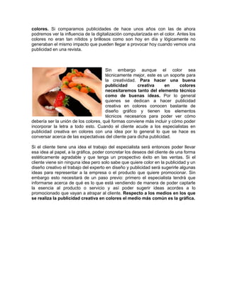 colores. Si comparamos publicidades de hace unos años con las de ahora
podremos ver la influencia de la digitalización computarizada en el color. Antes los
colores no eran tan nítidos y brillosos como son hoy en día y lógicamente no
generaban el mismo impacto que pueden llegar a provocar hoy cuando vemos una
publicidad en una revista.



                                      Sin embargo aunque el color sea
                                      técnicamente mejor, este es un soporte para
                                      la creatividad. Para hacer una buena
                                      publicidad      creativa      en    colores
                                      necesitaremos tanto del elemento técnico
                                      como de buenas ideas. Por lo general
                                      quienes se dedican a hacer publicidad
                                      creativa en colores conocen bastante de
                                      diseño gráfico y tienen los elementos
                                      técnicos necesarios para poder ver cómo
debería ser la unión de los colores, qué formas conviene más incluir y cómo poder
incorporar la letra a todo esto. Cuando el cliente acude a los especialistas en
publicidad creativa en colores con una idea por lo general lo que se hace es
conversar acerca de las expectativas del cliente para dicha publicidad.

Si el cliente tiene una idea el trabajo del especialista será entonces poder llevar
esa idea al papel, a la gráfica, poder concretar los deseos del cliente de una forma
estéticamente agradable y que tenga un prospectivo éxito en las ventas. Si el
cliente viene sin ninguna idea pero solo sabe que quiere color en la publicidad y un
diseño creativo el trabajo del experto en diseño y publicidad será sugerirle algunas
ideas para representar a la empresa o el producto que quiere promocionar. Sin
embargo esto necesitará de un paso previo: primero el especialista tendrá que
informarse acerca de qué es lo que está vendiendo de manera de poder captarle
la esencia al producto o servicio y así poder sugerir ideas acordes a lo
promocionado que vayan a atrapar al cliente. Respecto a los medios en los que
se realiza la publicidad creativa en colores el medio más común es la gráfica.
 