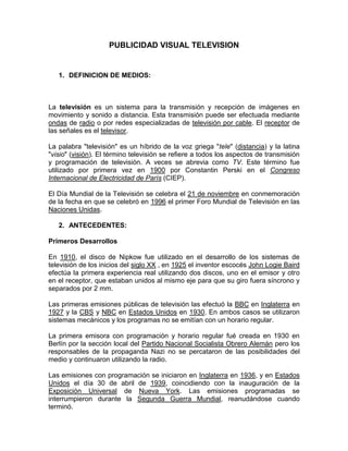 PUBLICIDAD VISUAL TELEVISION


   1. DEFINICION DE MEDIOS:



La televisión es un sistema para la transmisión y recepción de imágenes en
movimiento y sonido a distancia. Esta transmisión puede ser efectuada mediante
ondas de radio o por redes especializadas de televisión por cable. El receptor de
las señales es el televisor.

La palabra "televisión" es un híbrido de la voz griega "tele" (distancia) y la latina
"visio" (visión). El término televisión se refiere a todos los aspectos de transmisión
y programación de televisión. A veces se abrevia como TV. Este término fue
utilizado por primera vez en 1900 por Constantin Perski en el Congreso
Internacional de Electricidad de París (CIEP).

El Día Mundial de la Televisión se celebra el 21 de noviembre en conmemoración
de la fecha en que se celebró en 1996 el primer Foro Mundial de Televisión en las
Naciones Unidas.

   2. ANTECEDENTES:

Primeros Desarrollos

En 1910, el disco de Nipkow fue utilizado en el desarrollo de los sistemas de
televisión de los inicios del siglo XX , en 1925 el inventor escocés John Logie Baird
efectúa la primera experiencia real utilizando dos discos, uno en el emisor y otro
en el receptor, que estaban unidos al mismo eje para que su giro fuera síncrono y
separados por 2 mm.

Las primeras emisiones públicas de televisión las efectuó la BBC en Inglaterra en
1927 y la CBS y NBC en Estados Unidos en 1930. En ambos casos se utilizaron
sistemas mecánicos y los programas no se emitían con un horario regular.

La primera emisora con programación y horario regular fué creada en 1930 en
Berlín por la sección local del Partido Nacional Socialista Obrero Alemán pero los
responsables de la propaganda Nazi no se percataron de las posibilidades del
medio y continuaron utilizando la radio.

Las emisiones con programación se iniciaron en Inglaterra en 1936, y en Estados
Unidos el día 30 de abril de 1939, coincidiendo con la inauguración de la
Exposición Universal de Nueva York. Las emisiones programadas se
interrumpieron durante la Segunda Guerra Mundial, reanudándose cuando
terminó.
 