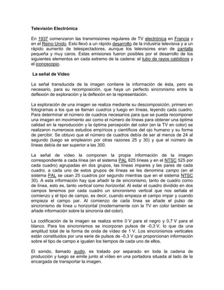 Televisión Electrónica

En 1937 comenzaron las transmisiones regulares de TV electrónica en Francia y
en el Reino Unido. Esto llevó a un rápido desarrollo de la industria televisiva y a un
rápido aumento de telespectadores, aunque los televisores eran de pantalla
pequeña y muy caros. Estas emisiones fueron posibles por el desarrollo de los
siguientes elementos en cada extremo de la cadena: el tubo de rayos catódicos y
el iconoscopio.

La señal de Vídeo

La señal transducida de la imagen contiene la información de ésta, pero es
necesario, para su recomposición, que haya un perfecto sincronismo entre la
deflexión de exploración y la deflexión en la representación.

La exploración de una imagen se realiza mediante su descomposición, primero en
fotogramas a los que se llaman cuadros y luego en líneas, leyendo cada cuadro.
Para determinar el número de cuadros necesarios para que se pueda recomponer
una imagen en movimiento así como el número de líneas para obtener una óptima
calidad en la reproducción y la óptima percepción del color (en la TV en color) se
realizaron numerosos estudios empíricos y científicos del ojo humano y su forma
de percibir. Se obtuvo que el número de cuadros debía de ser al menos de 24 al
segundo (luego se emplearon por otras razones 25 y 30) y que el número de
líneas debía de ser superior a las 300.

La señal de vídeo la componen la propia información de la imagen
correspondiente a cada línea (en el sistema PAL 625 líneas y en el NTSC 525 por
cada cuadro) agrupadas en dos grupos, las líneas impares y las pares de cada
cuadro, a cada uno de estos grupos de líneas se les denomina campo (en el
sistema PAL se usan 25 cuadros por segundo mientras que en el sistema NTSC
30). A esta información hay que añadir la de sincronismo, tanto de cuadro como
de línea, esto es, tanto vertical como horizontal. Al estar el cuadro dividido en dos
campos tenemos por cada cuadro un sincronismo vertical que nos señala el
comienzo y el tipo de campo, es decir, cuando empieza el campo impar y cuando
empieza el campo par. Al comienzo de cada línea se añade el pulso de
sincronismo de línea u horizontal (modernamente con la TV en color también se
añade información sobre la sincronía del color).

La codificación de la imagen se realiza entre 0 V para el negro y 0,7 V para el
blanco. Para los sincronismos se incorporan pulsos de -0,3 V, lo que da una
amplitud total de la forma de onda de vídeo de 1 V. Los sincronismos verticales
están constituidos por una serie de pulsos de -0,3 V que proporcionan información
sobre el tipo de campo e igualan los tiempos de cada uno de ellos.

El sonido, llamado audio, es tratado por separado en toda la cadena de
producción y luego se emite junto al vídeo en una portadora situada al lado de la
encargada de transportar la imagen.
 