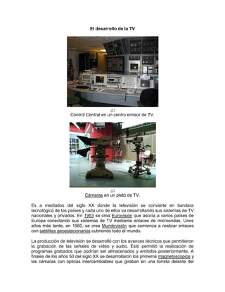 El desarrollo de la TV




                   Control Central en un centro emisor de TV.




                           Cámaras en un plató de TV.

Es a mediados del siglo XX donde la televisión se convierte en bandera
tecnológica de los países y cada uno de ellos va desarrollando sus sistemas de TV
nacionales y privados. En 1953 se crea Eurovisión que asocia a varios países de
Europa conectando sus sistemas de TV mediante enlaces de microondas. Unos
años más tarde, en 1960, se crea Mundovisión que comienza a realizar enlaces
con satélites geoestacionarios cubriendo todo el mundo.

La producción de televisión se desarrolló con los avances técnicos que permitieron
la grabación de las señales de vídeo y audio. Esto permitió la realización de
programas grabados que podrían ser almacenados y emitidos posteriormente. A
finales de los años 50 del siglo XX se desarrollaron los primeros magnetoscopios y
las cámaras con ópticas intercambiables que giraban en una torreta delante del
 