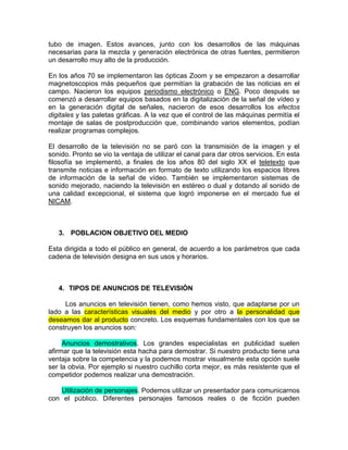 tubo de imagen. Estos avances, junto con los desarrollos de las máquinas
necesarias para la mezcla y generación electrónica de otras fuentes, permitieron
un desarrollo muy alto de la producción.

En los años 70 se implementaron las ópticas Zoom y se empezaron a desarrollar
magnetoscopios más pequeños que permitían la grabación de las noticias en el
campo. Nacieron los equipos periodismo electrónico o ENG. Poco después se
comenzó a desarrollar equipos basados en la digitalización de la señal de vídeo y
en la generación digital de señales, nacieron de esos desarrollos los efectos
digitales y las paletas gráficas. A la vez que el control de las máquinas permitía el
montaje de salas de postproducción que, combinando varios elementos, podían
realizar programas complejos.

El desarrollo de la televisión no se paró con la transmisión de la imagen y el
sonido. Pronto se vio la ventaja de utilizar el canal para dar otros servicios. En esta
filosofía se implementó, a finales de los años 80 del siglo XX el teletexto que
transmite noticias e información en formato de texto utilizando los espacios libres
de información de la señal de vídeo. También se implementaron sistemas de
sonido mejorado, naciendo la televisión en estéreo o dual y dotando al sonido de
una calidad excepcional, el sistema que logró imponerse en el mercado fue el
NICAM.



   3. POBLACION OBJETIVO DEL MEDIO

Esta dirigida a todo el público en general, de acuerdo a los parámetros que cada
cadena de televisión designa en sus usos y horarios.



   4. TIPOS DE ANUNCIOS DE TELEVISIÓN

     Los anuncios en televisión tienen, como hemos visto, que adaptarse por un
lado a las características visuales del medio y por otro a la personalidad que
deseamos dar al producto concreto. Los esquemas fundamentales con los que se
construyen los anuncios son:

     Anuncios demostrativos. Los grandes especialistas en publicidad suelen
afirmar que la televisión esta hacha para demostrar. Si nuestro producto tiene una
ventaja sobre la competencia y la podemos mostrar visualmente esta opción suele
ser la obvia. Por ejemplo si nuestro cuchillo corta mejor, es más resistente que el
competidor podemos realizar una demostración.

   Utilización de personajes. Podemos utilizar un presentador para comunicarnos
con el público. Diferentes personajes famosos reales o de ficción pueden
 