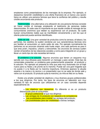 emplearse como presentadores de los mensajes de la empresa. Por ejemplo, si
deseamos transmitir credibilidad a una oferta financiera de un banco una opción
típica es utilizar una persona famosa que tiene la confianza del público y resulta
creíble anunciando ese producto.

     Testimoniales. Una alternativa a la utilización de una persona famosa consiste
en hacer creíble el mensaje empleando el testimonio de personas reales
desconocidas. En este caso lo importante es que resulte creíble el mensaje de los
consumidores anónimos que relatan su experiencia con el producto. Se suele
buscar consumidores reales que se manifiesten sinceramente y con los que el
cliente potencial pueda sentirse identificado.

     Estilo de vida. Una gran variedad de productos como la cerveza, el tabaco, los
perfumes, los vestidos no suelen venderse por sus características técnicas sino
por facilitar al consumidor un cierto estilo de vida. Por ejemplo normalmente los
perfumes no se anuncian diciendo este huele mejor, sino este perfume es para ti
que eres joven, impulsivo, urbano y extrovertido. los anuncios de cerveza suelen
vender el beneficio de las relaciones sociales y como para integrarte en un grupo y
llevar un cierto tipo de vida necesitas tal marca.

     El problema y la solución. Algunos anuncios que tienen un esquema muy
sencillo son muy eficaces para transmitir un mensaje y para vender. Este tipo de
comerciales presentan un problema para posteriormente presentar el producto y
la solución. Por ejemplo se presenta la niña que esta muy ilusionada con el traje
nuevo para su fiesta y de pronto se lo mancha. Puede ser una gran tragedia que
no pueda ir a la fiesta por la mancha inoportuna. Entonces aparece la abuela
experta o la mama o la vecina o un presentador que no se sabe de donde sale y
viene con el producto. El producto quita la mancha y la niña es feliz en su fiesta.

     Existe una amplia variedad de objetivos y muy diversos grupos poblacionales
a los que dirigirnos. Por tanto, los tipos de anuncios en televisión son muy
variados. El tipo de anuncio que utilizaremos en un caso concreto depende
especialmente de:

           Los objetivos que deseamos. Es diferente si es un producto
      desconocido para el consumidor.
           El grupo poblacional al que nos dirigimos
           Las ventajas de mi producto con respecto a la competencia
           Las posibilidades para mostrar las ventajas del producto..
           Las posibilidades para dar credibilidad a dichas ventajas.
 