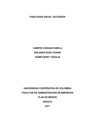 PUBLICIDAD VISUAL TELEVISION




        CAMPOS VARGAS PAMELA

         BOLAÑOS SOSA YURANI

         GOMEZ MARY YADALIA




 UNIVERSIDAD COOPERATIVA DE COLOMBIA

FACULTAD DE ADMINISTRACION DE EMPRESAS

            PLAN DE MEDIOS

               ARAUCA

                 2011
 