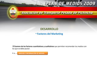 DESARROLLO
                             • Factores del Marketing



 Examen de los factores cuantitativos y cualitativos que permiten recomendar los medios con
los que se debe pautar.

Ir a….. ANÁLISIS E INFORMACIÓN DE MEDIOS
 