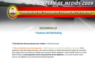 DESARROLLO
                             • Factores del Marketing



 Distribución del presupuesto por medios → Fase de acción.

 Recomendación para el presupuesto.- Debe tenerse en cuenta los objetivos a alcanzar. Si los
objetivos están bien determinados y de manera realista, no habrá demasiado margen de maniobra
para elegir entre muy diversos medios para alcanzar dichos objetivos. Estos medios tienen un coste
determinado y el presupuesto será la consecuencia de los objetivos, y no como muchas veces
ocurre, los objetivos una consecuencia del presupuesto.
 