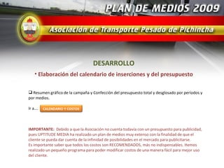 DESARROLLO
   • Elaboración del calendario de inserciones y del presupuesto

 Resumen gráfico de la campaña y Confección del presupuesto total y desglosado por períodos y
por medios.

Ir a….   CALENDARIO Y COSTOS




IMPORTANTE: Debido a que la Asociación no cuenta todavía con un presupuesto para publicidad,
pues UPTITUDE MEDIA ha realizado un plan de medios muy extenso con la finalidad de que el
cliente se pueda dar cuenta de la infinidad de posibilidades en el mercado para publicitarse.
Es importante saber que todos los costos son RECOMENDADOS, más no indispensables. Hemos
realizado un pequeño programa para poder modificar costos de una manera fácil para mejor uso
del cliente.
 