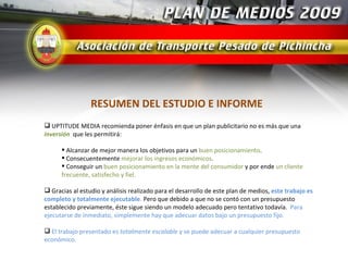 RESUMEN DEL ESTUDIO E INFORME
 UPTITUDE MEDIA recomienda poner énfasis en que un plan publicitario no es más que una
inversión que les permitirá:

       Alcanzar de mejor manera los objetivos para un buen posicionamiento.
       Consecuentemente mejorar los ingresos económicos.
       Conseguir un buen posicionamiento en la mente del consumidor y por ende un cliente
      frecuente, satisfecho y fiel.

 Gracias al estudio y análisis realizado para el desarrollo de este plan de medios, este trabajo es
completo y totalmente ejecutable. Pero que debido a que no se contó con un presupuesto
establecido previamente, éste sigue siendo un modelo adecuado pero tentativo todavía. Para
ejecutarse de inmediato, simplemente hay que adecuar datos bajo un presupuesto fijo.

 El trabajo presentado es totalmente escalable y se puede adecuar a cualquier presupuesto
económico.
 
