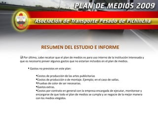RESUMEN DEL ESTUDIO E INFORME
 Por último, cabe recalcar que el plan de medios es para uso interno de la institución interesada y
que es necesario prever algunos gastos que no estarían incluidos en el plan de medios.

       Gastos no previstos en este plan:

            Costos de producción de las artes publicitarias
            Costos de producción o de montaje. Ejemplo; en el caso de vallas.
            Pruebas de color de ser necesarias.
            Gastos extras.
            Costos por contrato en general con la empresa encargada de ejecutar, monitorear y
            encargarse de que todo el plan de medios se cumpla y se negocie de la mejor manera
            con los medios elegidos.
 