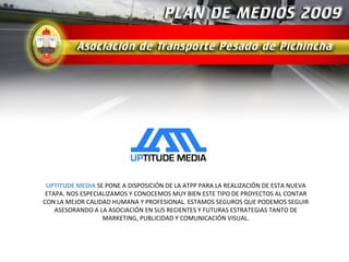 UPTITUDE MEDIA SE PONE A DISPOSICIÓN DE LA ATPP PARA LA REALIZACIÓN DE ESTA NUEVA
 ETAPA. NOS ESPECIALIZAMOS Y CONOCEMOS MUY BIEN ESTE TIPO DE PROYECTOS AL CONTAR
CON LA MEJOR CALIDAD HUMANA Y PROFESIONAL. ESTAMOS SEGUROS QUE PODEMOS SEGUIR
    ASESORANDO A LA ASOCIACIÓN EN SUS RECIENTES Y FUTURAS ESTRATEGIAS TANTO DE
                   MARKETING, PUBLICIDAD Y COMUNICACIÓN VISUAL.
 