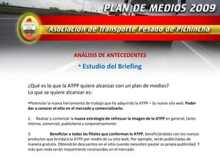ANÁLISIS DE ANTECEDENTES
                            • Estudio del Briefing

¿Qué es lo que la ATPP quiere alcanzar con un plan de medios?
Lo que se quiere alcanzar es:
•Potenciar la nueva herramienta de trabajo que ha adquirido la ATPP – Su nuevo sito web. Poder
dar a conocer el sitio en el mercado y comercializarlo.

2. Realzar y comenzar la nueva estrategia de refrescar la imagen de la ATPP en general, tanto
interna, comercial, publicitaria y corporativamente.

3.          Beneficiar a todas las filiales que conforman la ATPP, beneficiándolas con los nuevos
productos que brindará la ATPP por medio de su sitio web. Por ejemplo, serán publicitadas de
manera gratuita. Obtendrán descuentos en el sitio cuando necesiten pautar su propia publicidad. Y
más que nada serán mayormente reconocidas en el mercado.
 