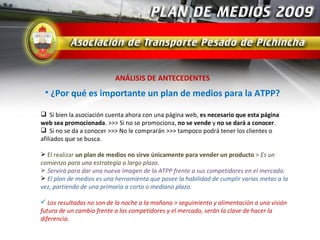 ANÁLISIS DE ANTECEDENTES
 • ¿Por qué es importante un plan de medios para la ATPP?

 Si bien la asociación cuenta ahora con una página web, es necesario que esta página
web sea promocionada. >>> Si no se promociona, no se vende y no se dará a conocer.
 Si no se da a conocer >>> No le comprarán >>> tampoco podrá tener los clientes o
afiliados que se busca.

 El realizar un plan de medios no sirve únicamente para vender un producto > Es un
comienzo para una estrategia a largo plazo.
 Servirá para dar una nueva imagen de la ATPP frente a sus competidores en el mercado.
 El plan de medios es una herramienta que posee la habilidad de cumplir varias metas a la
vez, partiendo de una primaria a corto o mediano plazo.

 Los resultados no son de la noche a la mañana > seguimiento y alimentación a una visión
futura de un cambio frente a los competidores y el mercado, serán la clave de hacer la
diferencia.
 