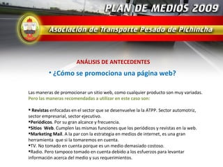 ANÁLISIS DE ANTECEDENTES
          • ¿Cómo se promociona una página web?

Las maneras de promocionar un sitio web, como cualquier producto son muy variadas.
Pero las maneras recomendadas a utilizar en este caso son:

 Revistas enfocadas en el sector que se desenvuelve la la ATPP. Sector automotriz,
sector empresarial, sector ejecutivo.
Periódicos. Por su gran alcance y frecuencia.
Sitios Web. Cumplen las mismas funciones que los periódicos y revistas en la web.
Marketing Mail. A la par con la estrategia en medios de internet, es una gran
herramienta que si la tomaremos en cuenta.
TV. No tomado en cuenta porque es un medio demasiado costoso.
Radio. Pero tampoco tomado en cuenta debido a los esfuerzos para levantar
información acerca del medio y sus requerimientos.
 