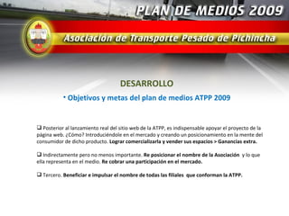 DESARROLLO
           • Objetivos y metas del plan de medios ATPP 2009


 Posterior al lanzamiento real del sitio web de la ATPP, es indispensable apoyar el proyecto de la
página web. ¿Cómo? Introduciéndole en el mercado y creando un posicionamiento en la mente del
consumidor de dicho producto. Lograr comercializarla y vender sus espacios > Ganancias extra.

 Indirectamente pero no menos importante. Re posicionar el nombre de la Asociación y lo que
ella representa en el medio. Re cobrar una participación en el mercado.

 Tercero. Beneficiar e impulsar el nombre de todas las filiales que conforman la ATPP.
 