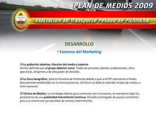 DESARROLLO
                             • Factores del Marketing

 La población objetivo. Elección del medio y soporte.
Hemos definido que el grupo objetivo como. Todas las personas adultas, profesionales, altos
ejecutivos, dirigentes y de alto poder de decisión.

 La Zona Geográfica. Será la Provincia de Pichincha debido a que al ATPP representa a filiales
básicamente establecidas en la misma provincia. (A futuro se deberá extender el plan de medios a
nivel nacional).

 Táctica de Medios. La estrategia idónea para comenzar con el proyecto, es manejarse bajo los
parámetros de una publicidad Intermitente Continua. Período prolongado de pautas constantes
pero a la misma vez con períodos de recesos intermitentes.
 