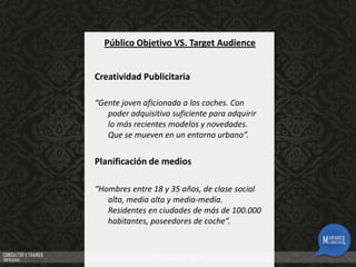 Público Objetivo VS. Target Audience
Creatividad Publicitaria
“Gente joven aficionada a los coches. Con
poder adquisitivo suficiente para adquirir
lo más recientes modelos y novedades.
Que se mueven en un entorno urbano”.

Planificación de medios
“Hombres entre 18 y 35 años, de clase social
alta, media alta y media-media.
Residentes en ciudades de más de 100.000
habitantes, poseedores de coche”.

 