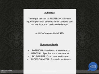 Audiencia
Tiene que ver con las PREFERENCIAS y son
aquellas personas que entran en contacto con
un medio por un periodo de tiempo

AUDIENCIA no es UNIVERSO

Tipo de audiencia
• POTENCIAL: Puede entrar en contacto
• HABITUAL: Ayer, hace una semana, etc.
• ACUMULADA: En un mes, en 6 meses.
• AUDIENCIA MEDIA: Promedio en tiempo

 