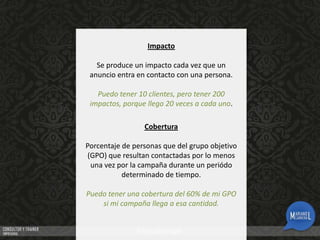 Impacto
Se produce un impacto cada vez que un
anuncio entra en contacto con una persona.
Puedo tener 10 clientes, pero tener 200
impactos, porque llego 20 veces a cada uno.
Cobertura
Porcentaje de personas que del grupo objetivo
(GPO) que resultan contactadas por lo menos
una vez por la campaña durante un periódo
determinado de tiempo.
Puedo tener una cobertura del 60% de mi GPO
si mi campaña llega a esa cantidad.

 