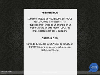 Audiencia Bruta
Sumamos TODAS las AUDIENCIAS de TODOS
los SOPORTES sin descontar las
"duplicaciones" (Más de un anuncio en un
medio). Dicho de otro modo TODOS los
impactos logrados por la campaña
Audiencia Neta
Suma de TODAS las AUDIENCIAS de TODOS los
SOPORTES pero sin contar duplicaciones,
triplicaciones, etc.

 