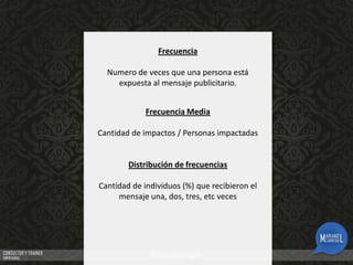 Frecuencia
Numero de veces que una persona está
expuesta al mensaje publicitario.
Frecuencia Media
Cantidad de impactos / Personas impactadas

Distribución de frecuencias
Cantidad de individuos (%) que recibieron el
mensaje una, dos, tres, etc veces

 