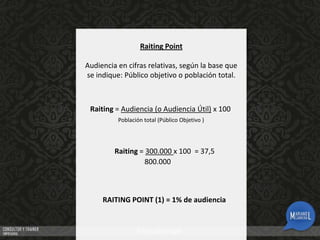 Raiting Point
Audiencia en cifras relativas, según la base que
se indique: Público objetivo o población total.

Raiting = Audiencia (o Audiencia Útil) x 100
Población total (Público Objetivo )

Raiting = 300.000 x 100 = 37,5
800.000

RAITING POINT (1) = 1% de audiencia

 