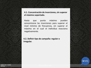 4.1. Concentración de inserciones, sin superar
el máximo soportado.
Hasta
que
punto
máximo
pueden
concentrarse las inserciones para superar el
nivel mínimo de frecuencia, sin superar el
máximo en el cual el individuo reacciona
negativamente.

4.2. Definir tipo de campaña: regular o
irregular.

 