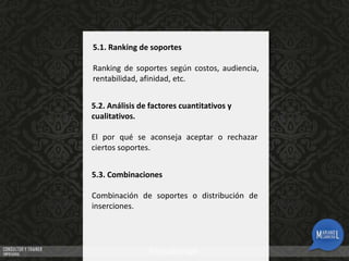 5.1. Ranking de soportes
Ranking de soportes según costos, audiencia,
rentabilidad, afinidad, etc.
5.2. Análisis de factores cuantitativos y
cualitativos.

El por qué se aconseja aceptar o rechazar
ciertos soportes.
5.3. Combinaciones
Combinación de soportes o distribución de
inserciones.

 