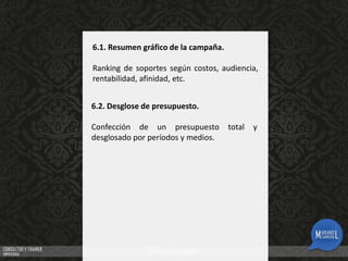6.1. Resumen gráfico de la campaña.
Ranking de soportes según costos, audiencia,
rentabilidad, afinidad, etc.
6.2. Desglose de presupuesto.

Confección de un presupuesto
desglosado por períodos y medios.

total

y

 
