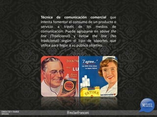 Técnica de comunicación comercial que
intenta fomentar el consumo de un producto o
servicio a través de los medios de
comunicación. Puede agruparse en above the
line (Tradicional) y below the line (No
tradicional) según el tipo de soportes que
utilice para llegar a su público objetivo.

 