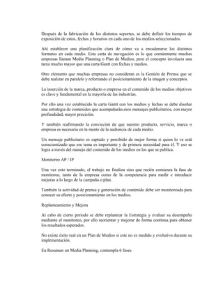 Después de la fabricación de los distintos soportes, se debe definir los tiempos de 
exposición de estos, fechas y horarios en cada uno de los medios seleccionados. 
Ahí establecer una planificación clara de cómo va a encadenarse los distintos 
formatos en cada medio. Esta carta de navegación es lo que comúnmente muchas 
empresas llaman Media Planning o Plan de Medios, pero el concepto involucra una 
tarea mucho mayor que una carta Gantt con fechas y medios. 
Otro elemento que muchas empresas no consideran es la Gestión de Prensa que se 
debe realizar en paralelo y reforzando el posicionamiento de la imagen y conceptos. 
La inserción de la marca, producto o empresa en el contenido de los medios objetivos 
es clave y fundamental en la mayoría de las industrias. 
Por ello una vez establecido la carta Gantt con los medios y fechas se debe diseñar 
una estrategia de contenidos que acompañarán esos mensajes publicitarios, con mayor 
profundidad, mayor precisión. 
Y también reafirmando la convicción de que nuestro producto, servicio, marca o 
empresa es necesaria en la mente de la audiencia de cada medio. 
Un mensaje publicitario es captado y percibido de mejor forma si quien lo ve está 
conscientizado que ese tema es importante y de primera necesidad para él. Y eso se 
logra a través del manejo del contenido de los medios en los que se publica. 
Monitoreo AP / IP 
Una vez esto terminado, el trabajo no finaliza sino que recién comienza la fase de 
monitoreo, tanto de la empresa como de la competencia para medir e introducir 
mejoras a lo largo de la campaña o plan. 
También la actividad de prensa y generación de contenido debe ser monitoreada para 
conocer su efecto y posicionamiento en los medios. 
Replanteamiento y Mejora 
Al cabo de cierto periodo se debe replantear la Estrategia y evaluar su desempeño 
mediante el monitoreo, por ello reorientar y mejorar de forma continua para obtener 
los resultados esperados. 
No existe éxito real en un Plan de Medios si este no es medido y evolutivo durante su 
implementación. 
En Resumen un Media Planning, contempla 6 fases 
 