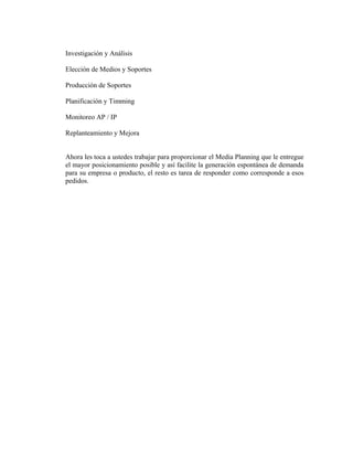 Investigación y Análisis 
Elección de Medios y Soportes 
Producción de Soportes 
Planificación y Timming 
Monitoreo AP / IP 
Replanteamiento y Mejora 
Ahora les toca a ustedes trabajar para proporcionar el Media Planning que le entregue 
el mayor posicionamiento posible y así facilite la generación espontánea de demanda 
para su empresa o producto, el resto es tarea de responder como corresponde a esos 
pedidos. 

