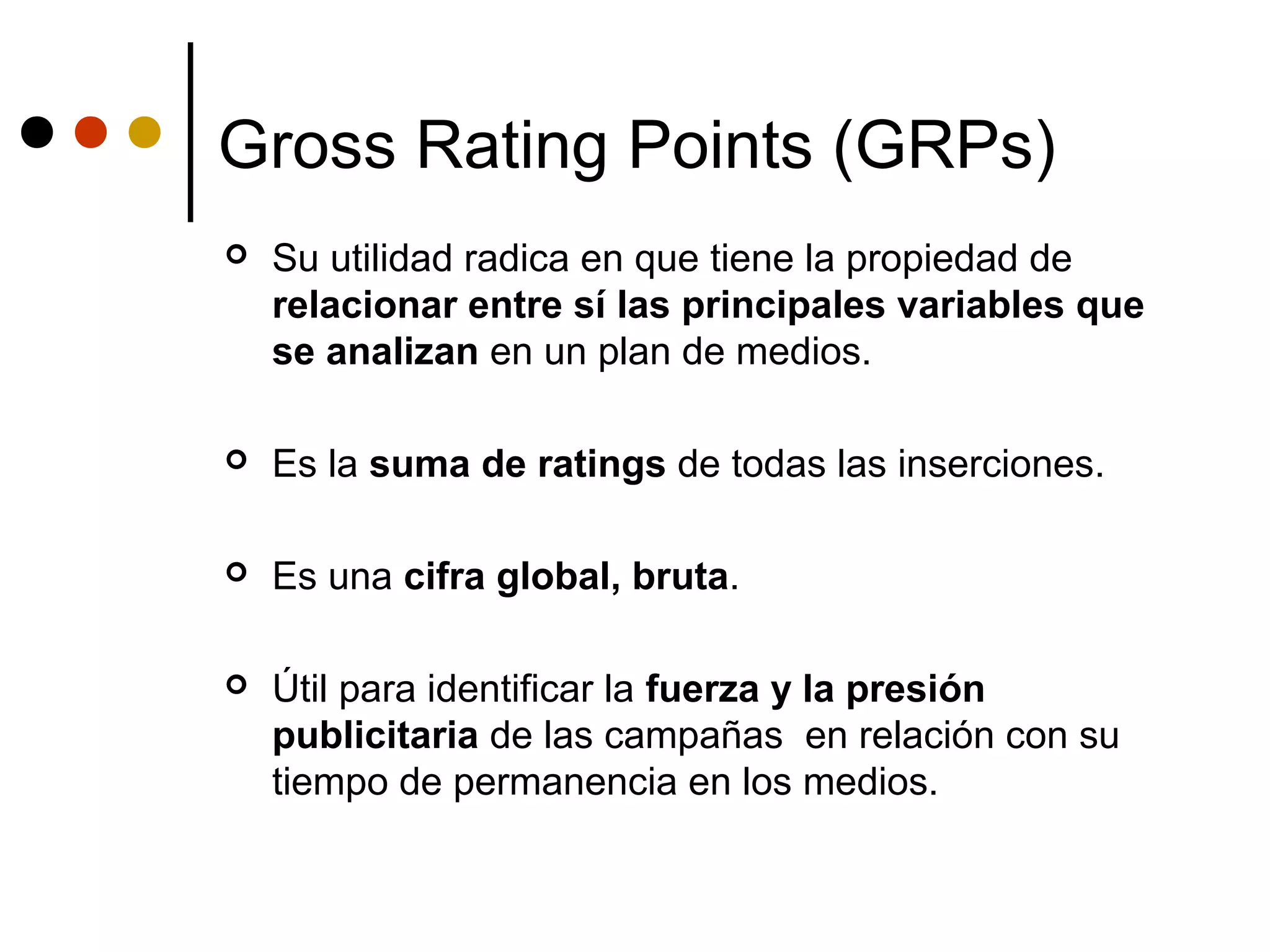 Gross Rating Points (GRPs)
   Su utilidad radica en que tiene la propiedad de
    relacionar entre sí las principales variables que
    se analizan en un plan de medios.

   Es la suma de ratings de todas las inserciones.

   Es una cifra global, bruta.

   Útil para identificar la fuerza y la presión
    publicitaria de las campañas en relación con su
    tiempo de permanencia en los medios.
 