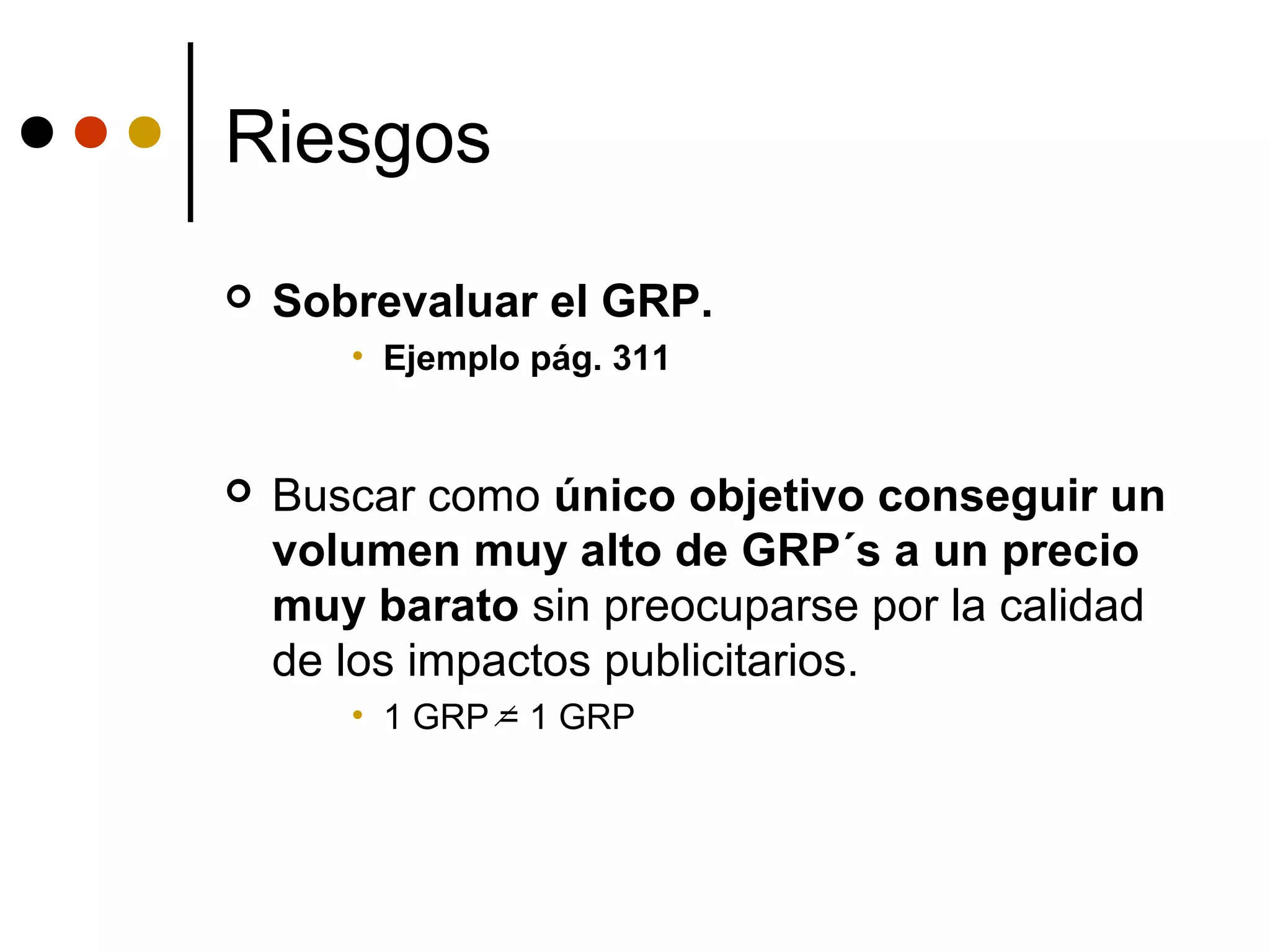 Riesgos
   Sobrevaluar el GRP.
       • Ejemplo pág. 311


   Buscar como único objetivo conseguir un
    volumen muy alto de GRP´s a un precio
    muy barato sin preocuparse por la calidad
    de los impactos publicitarios.
       • 1 GRP = 1 GRP
 