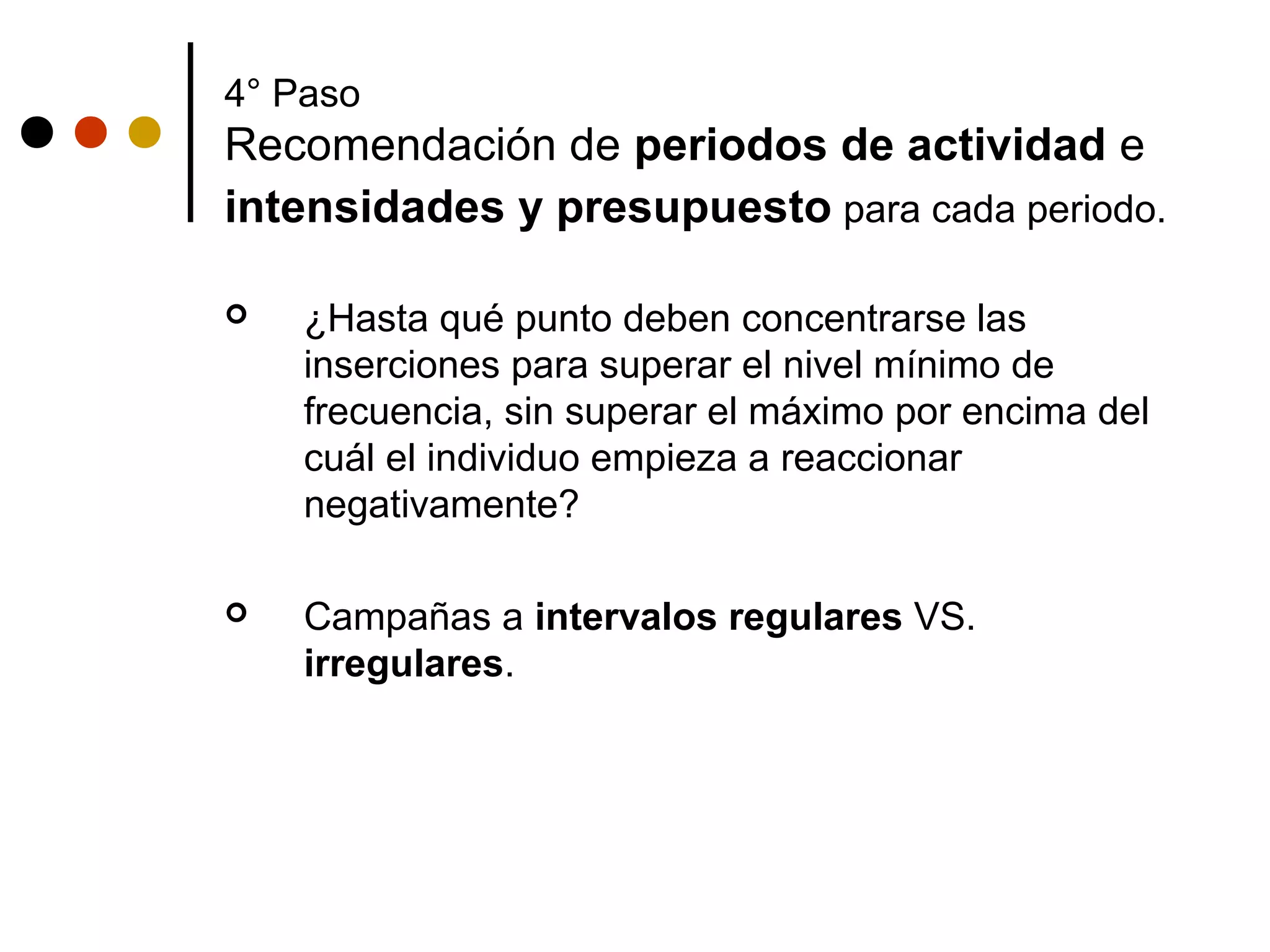 4° Paso
Recomendación de periodos de actividad e
intensidades y presupuesto para cada periodo.

   ¿Hasta qué punto deben concentrarse las
    inserciones para superar el nivel mínimo de
    frecuencia, sin superar el máximo por encima del
    cuál el individuo empieza a reaccionar
    negativamente?

   Campañas a intervalos regulares VS.
    irregulares.
 