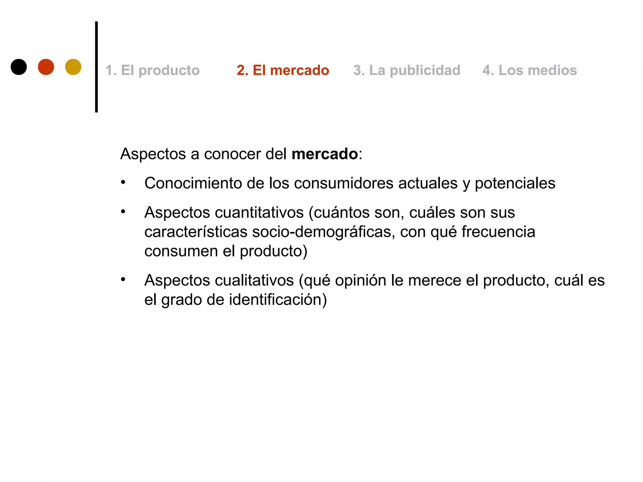 1. El producto     2. El mercado   3. La publicidad   4. Los medios




  Aspectos a conocer del mercado:
  •   Conocimiento de los consumidores actuales y potenciales
  •   Aspectos cuantitativos (cuántos son, cuáles son sus
      características socio-demográficas, con qué frecuencia
      consumen el producto)
  •   Aspectos cualitativos (qué opinión le merece el producto, cuál es
      el grado de identificación)
 