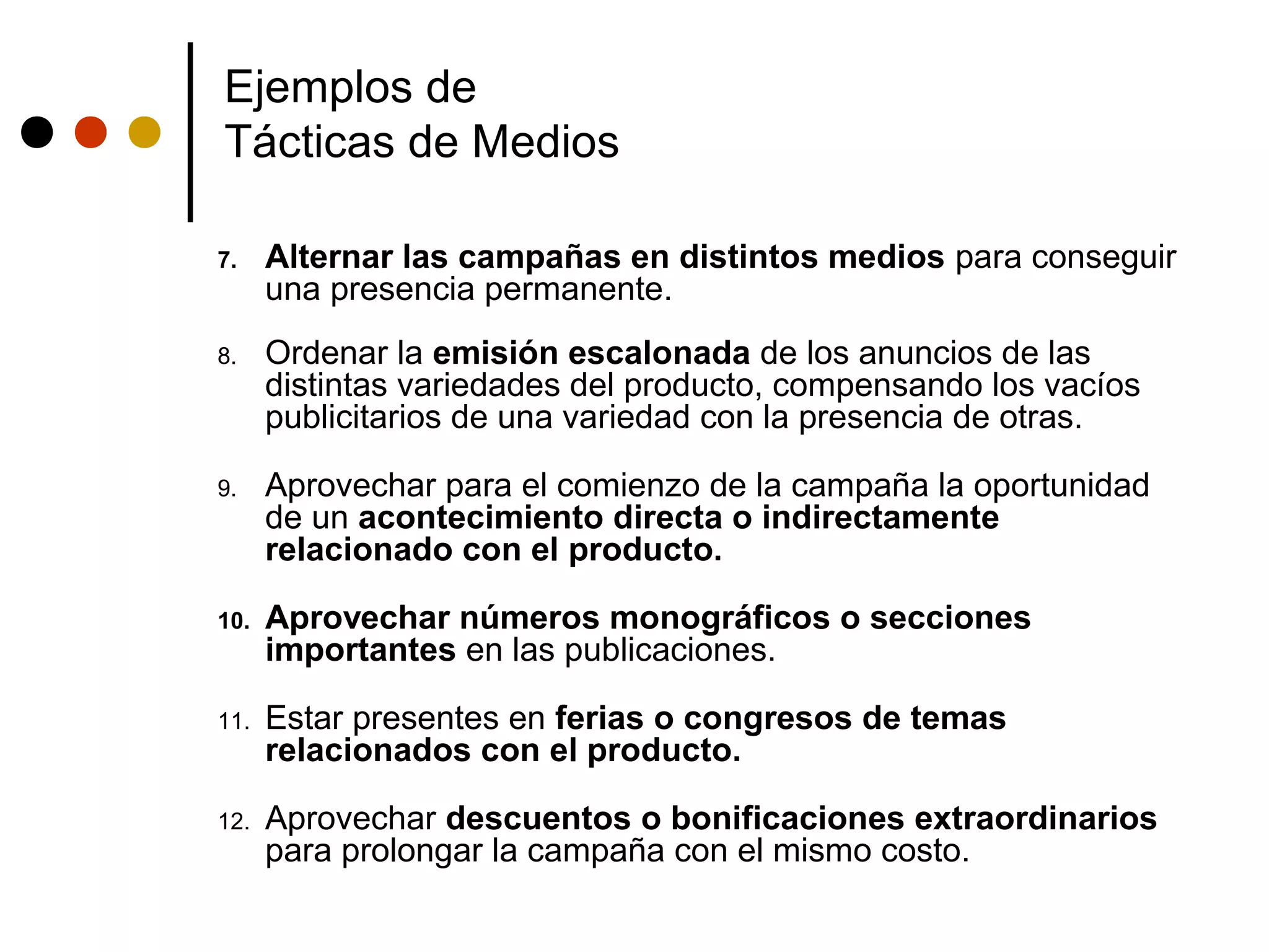 Ejemplos de
Tácticas de Medios

7.    Alternar las campañas en distintos medios para conseguir
      una presencia permanente.
8.    Ordenar la emisión escalonada de los anuncios de las
      distintas variedades del producto, compensando los vacíos
      publicitarios de una variedad con la presencia de otras.

9.    Aprovechar para el comienzo de la campaña la oportunidad
      de un acontecimiento directa o indirectamente
      relacionado con el producto.

10.   Aprovechar números monográficos o secciones
      importantes en las publicaciones.

11.   Estar presentes en ferias o congresos de temas
      relacionados con el producto.

12.   Aprovechar descuentos o bonificaciones extraordinarios
      para prolongar la campaña con el mismo costo.
 