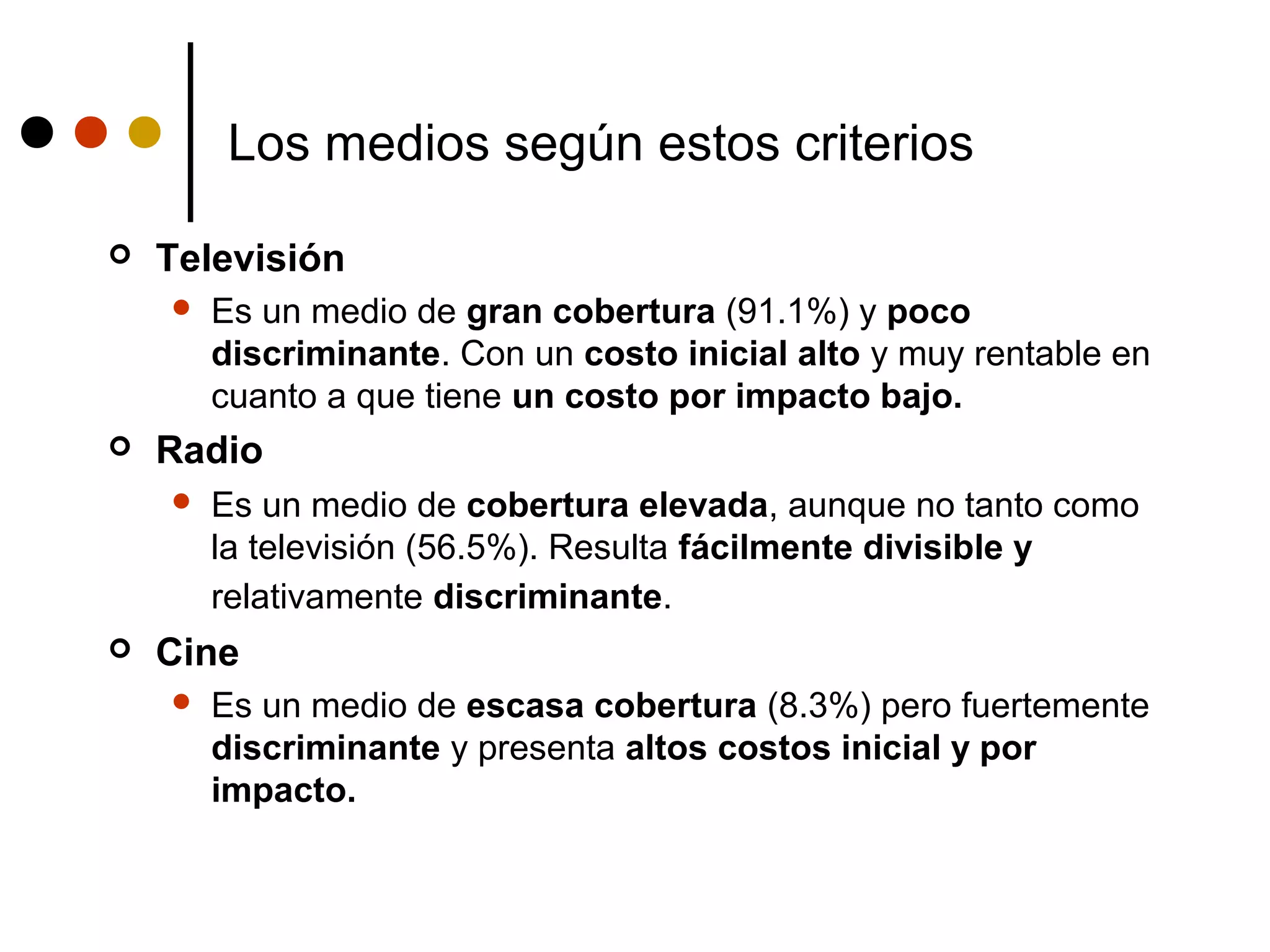 Los medios según estos criterios

   Televisión
       Es un medio de gran cobertura (91.1%) y poco
        discriminante. Con un costo inicial alto y muy rentable en
        cuanto a que tiene un costo por impacto bajo.
   Radio
       Es un medio de cobertura elevada, aunque no tanto como
        la televisión (56.5%). Resulta fácilmente divisible y
        relativamente discriminante.
   Cine
       Es un medio de escasa cobertura (8.3%) pero fuertemente
        discriminante y presenta altos costos inicial y por
        impacto.
 