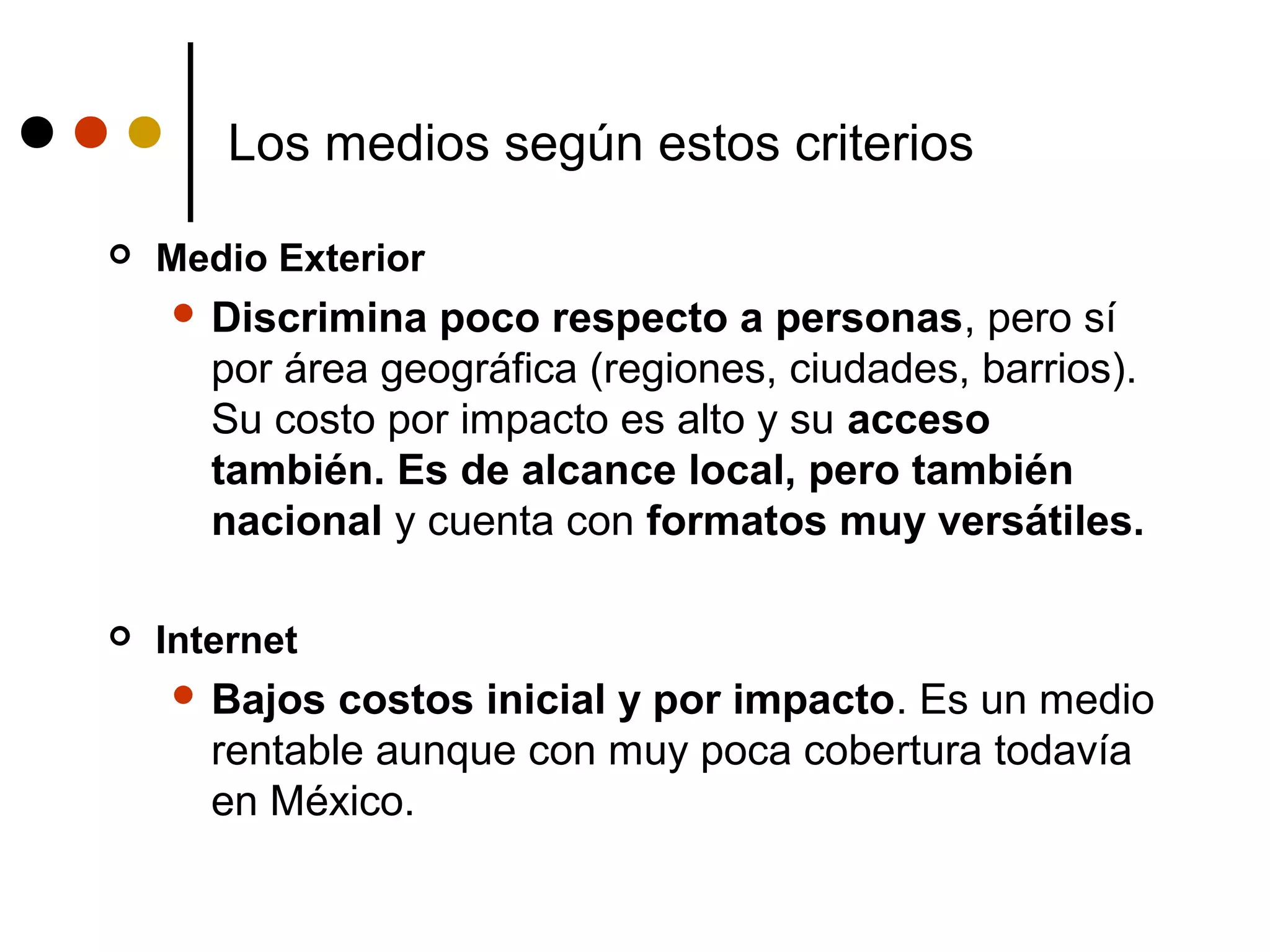 Los medios según estos criterios

   Medio Exterior
     Discrimina   poco respecto a personas, pero sí
       por área geográfica (regiones, ciudades, barrios).
       Su costo por impacto es alto y su acceso
       también. Es de alcance local, pero también
       nacional y cuenta con formatos muy versátiles.

   Internet
     Bajos   costos inicial y por impacto. Es un medio
       rentable aunque con muy poca cobertura todavía
       en México.
 