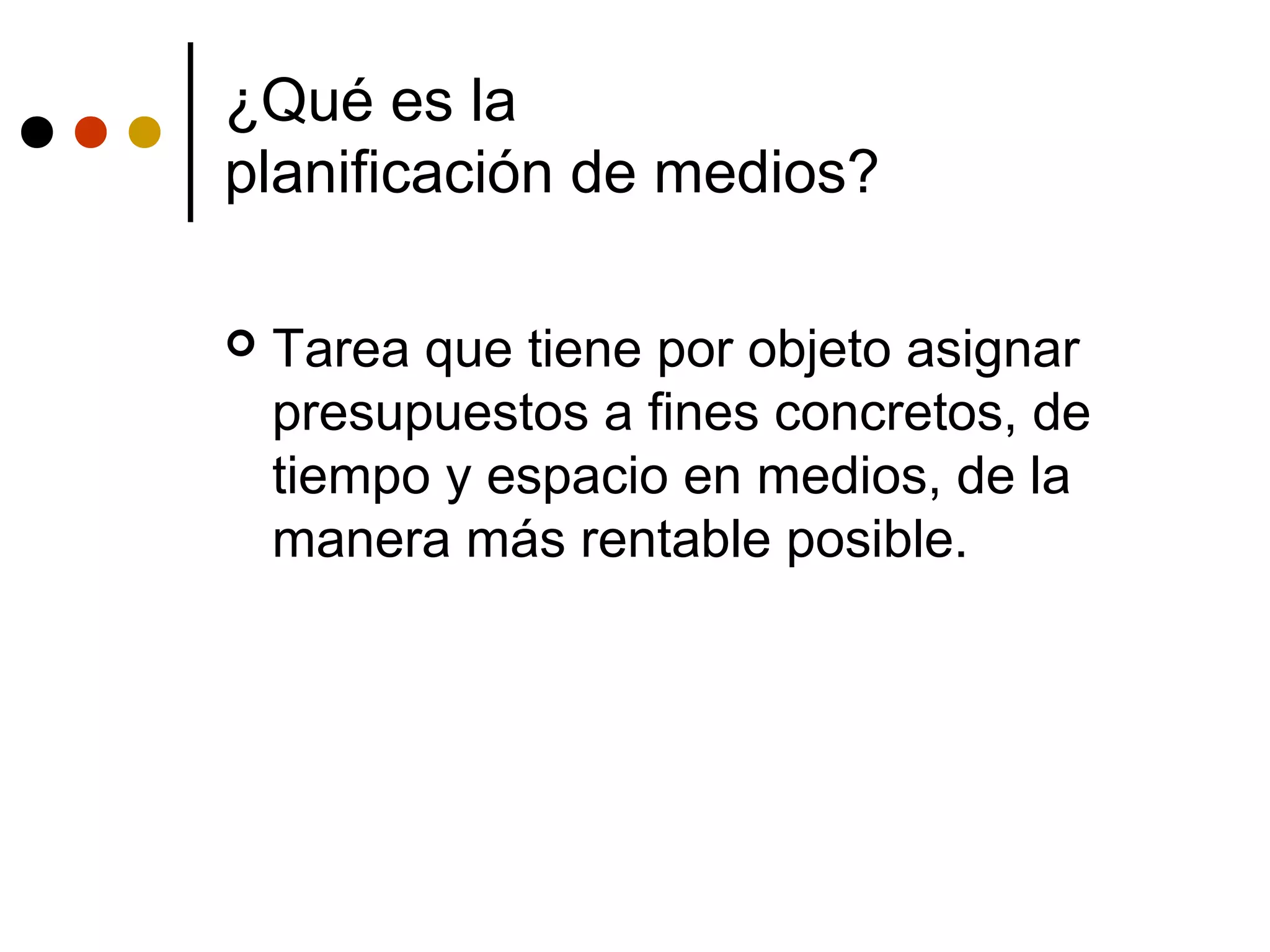 ¿Qué es la
planificación de medios?

   Tarea que tiene por objeto asignar
    presupuestos a fines concretos, de
    tiempo y espacio en medios, de la
    manera más rentable posible.
 
